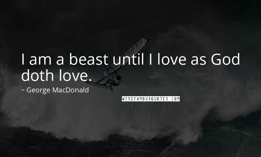 George MacDonald Quotes: I am a beast until I love as God doth love.
