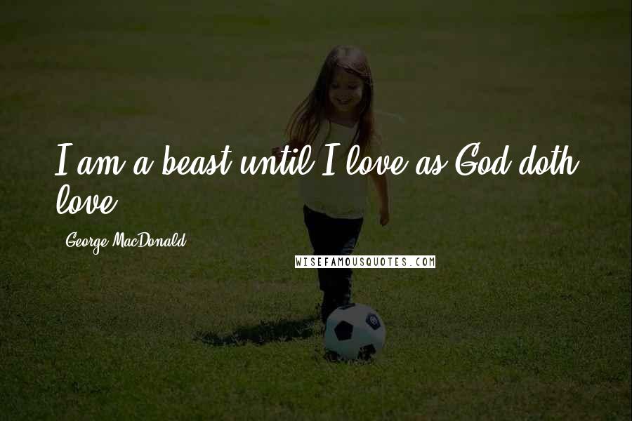 George MacDonald Quotes: I am a beast until I love as God doth love.