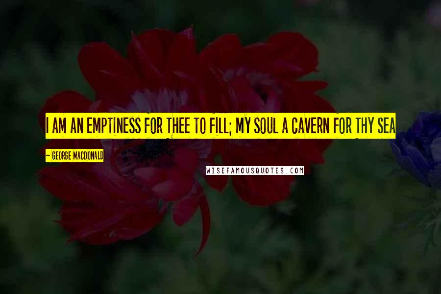 George MacDonald Quotes: I am an emptiness for Thee to fill; my soul a cavern for Thy sea