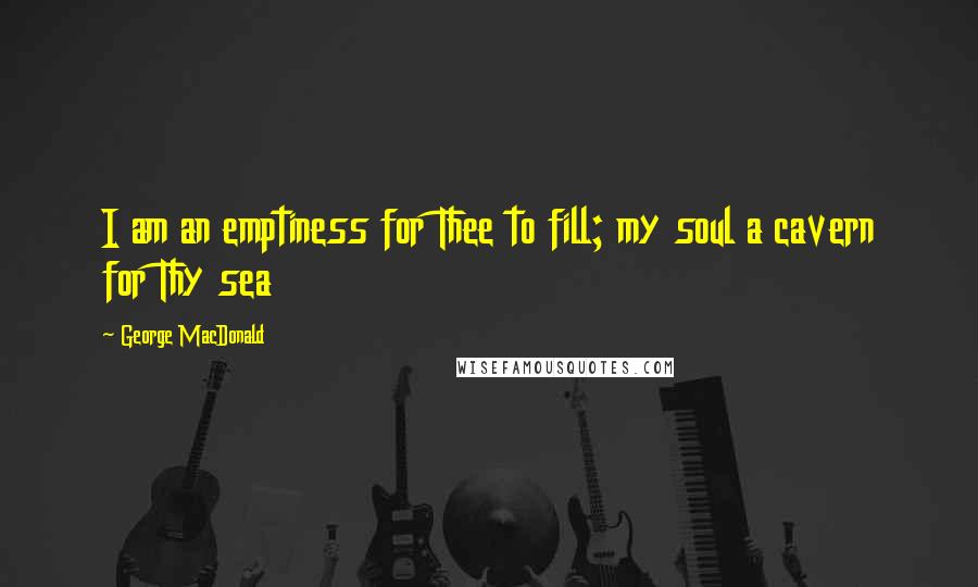 George MacDonald Quotes: I am an emptiness for Thee to fill; my soul a cavern for Thy sea