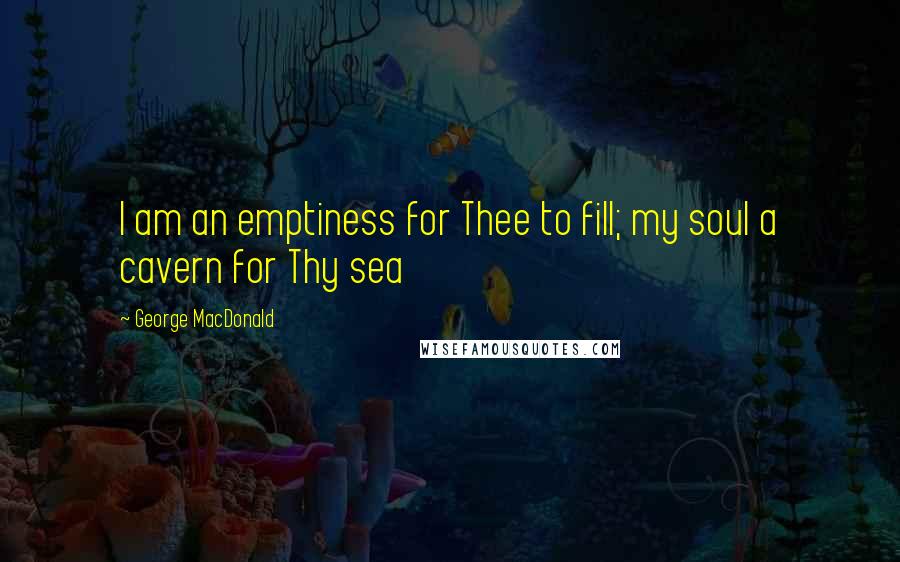 George MacDonald Quotes: I am an emptiness for Thee to fill; my soul a cavern for Thy sea