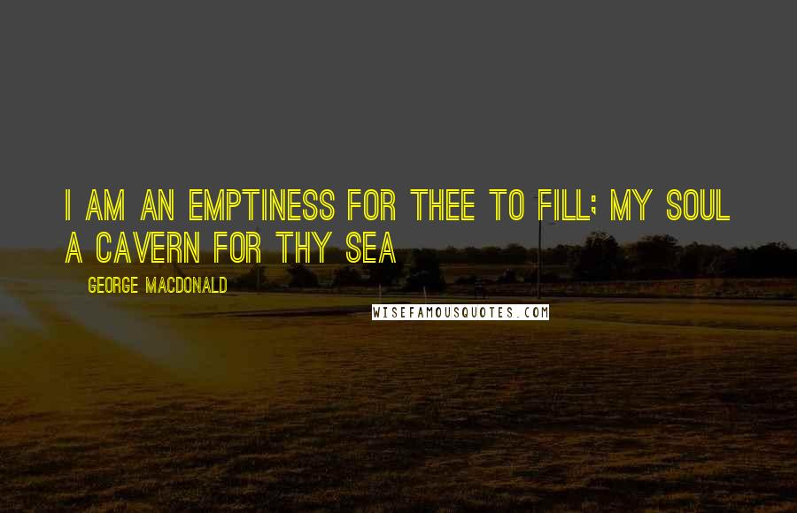 George MacDonald Quotes: I am an emptiness for Thee to fill; my soul a cavern for Thy sea