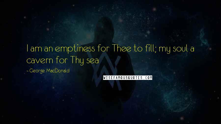 George MacDonald Quotes: I am an emptiness for Thee to fill; my soul a cavern for Thy sea