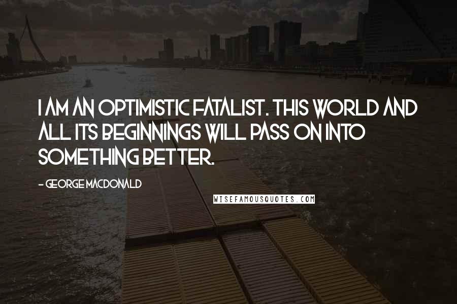 George MacDonald Quotes: I am an optimistic fatalist. This world and all its beginnings will pass on into something better.