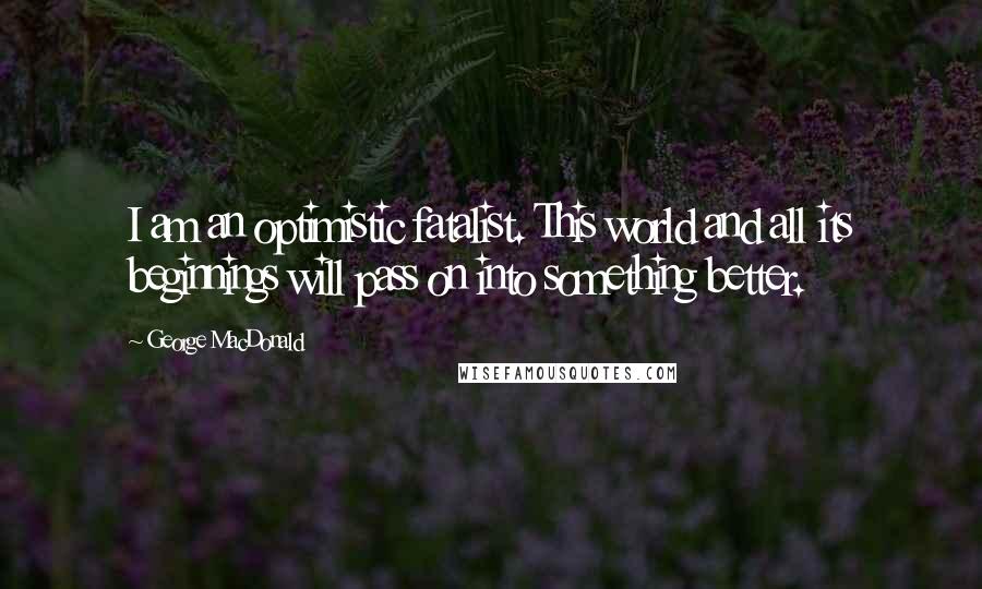George MacDonald Quotes: I am an optimistic fatalist. This world and all its beginnings will pass on into something better.