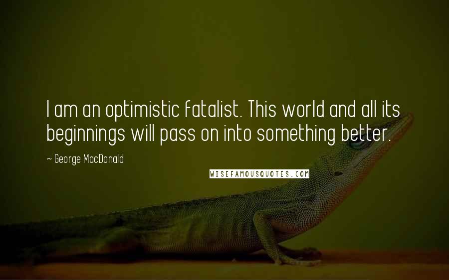 George MacDonald Quotes: I am an optimistic fatalist. This world and all its beginnings will pass on into something better.