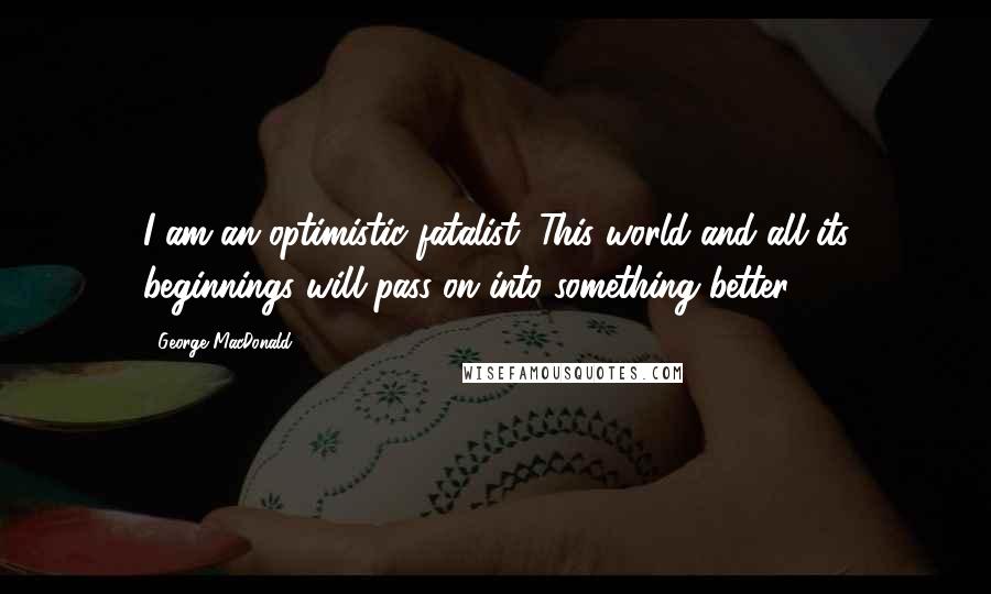 George MacDonald Quotes: I am an optimistic fatalist. This world and all its beginnings will pass on into something better.