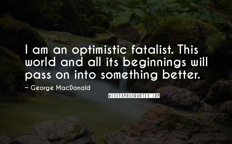 George MacDonald Quotes: I am an optimistic fatalist. This world and all its beginnings will pass on into something better.