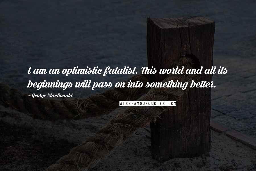 George MacDonald Quotes: I am an optimistic fatalist. This world and all its beginnings will pass on into something better.