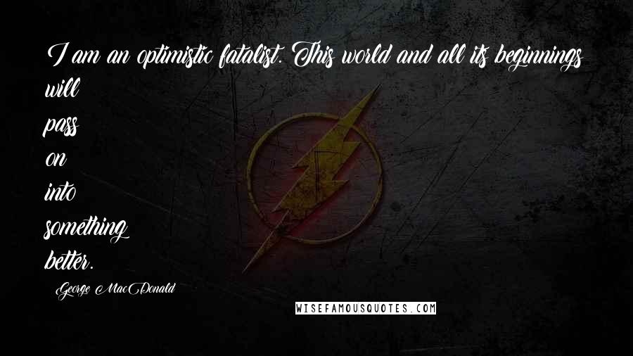 George MacDonald Quotes: I am an optimistic fatalist. This world and all its beginnings will pass on into something better.