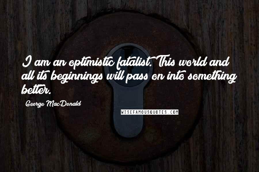 George MacDonald Quotes: I am an optimistic fatalist. This world and all its beginnings will pass on into something better.