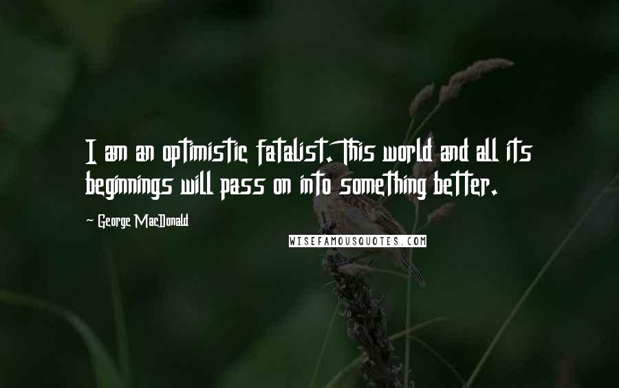 George MacDonald Quotes: I am an optimistic fatalist. This world and all its beginnings will pass on into something better.