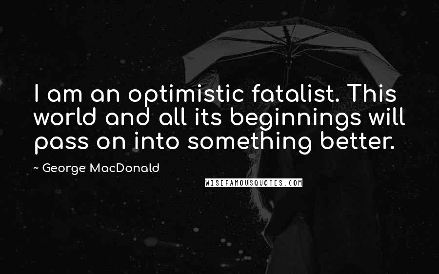 George MacDonald Quotes: I am an optimistic fatalist. This world and all its beginnings will pass on into something better.