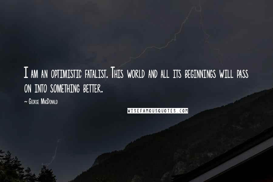 George MacDonald Quotes: I am an optimistic fatalist. This world and all its beginnings will pass on into something better.