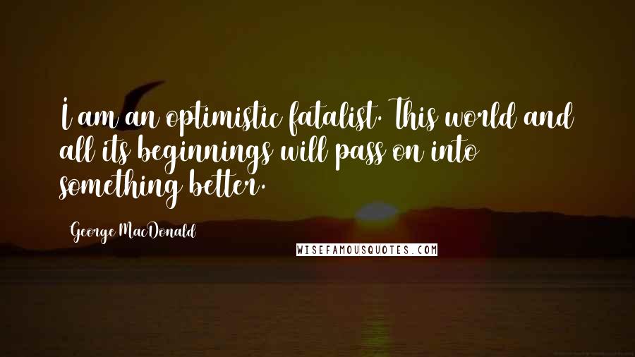 George MacDonald Quotes: I am an optimistic fatalist. This world and all its beginnings will pass on into something better.