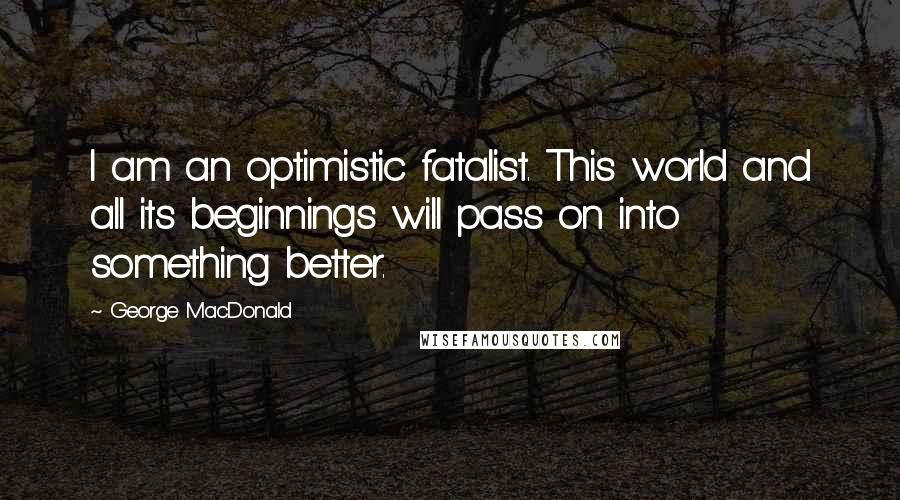 George MacDonald Quotes: I am an optimistic fatalist. This world and all its beginnings will pass on into something better.