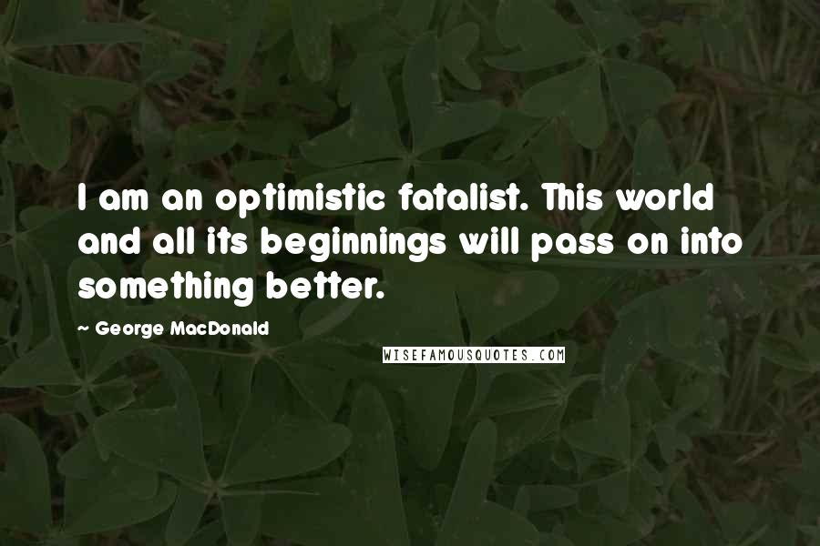 George MacDonald Quotes: I am an optimistic fatalist. This world and all its beginnings will pass on into something better.