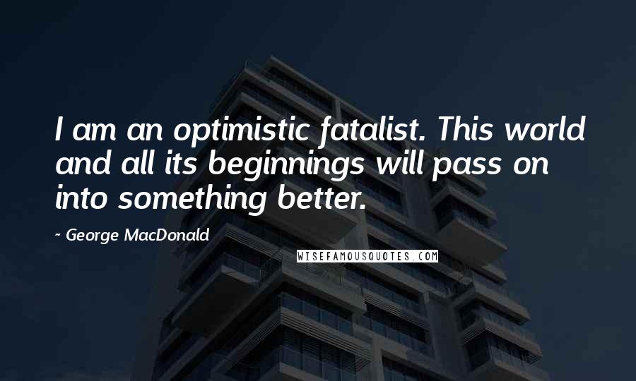 George MacDonald Quotes: I am an optimistic fatalist. This world and all its beginnings will pass on into something better.