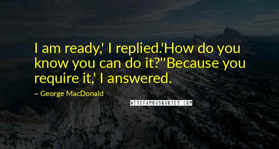 George MacDonald Quotes: I am ready,' I replied.'How do you know you can do it?''Because you require it,' I answered.