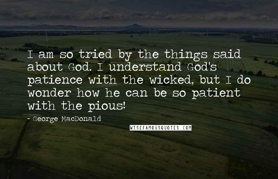 George MacDonald Quotes: I am so tried by the things said about God. I understand God's patience with the wicked, but I do wonder how he can be so patient with the pious!