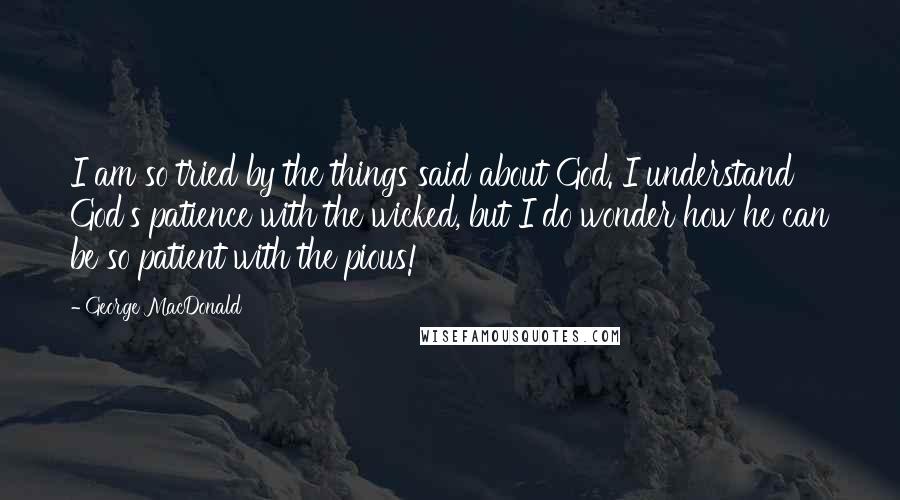 George MacDonald Quotes: I am so tried by the things said about God. I understand God's patience with the wicked, but I do wonder how he can be so patient with the pious!