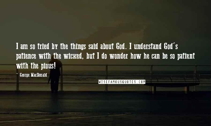 George MacDonald Quotes: I am so tried by the things said about God. I understand God's patience with the wicked, but I do wonder how he can be so patient with the pious!