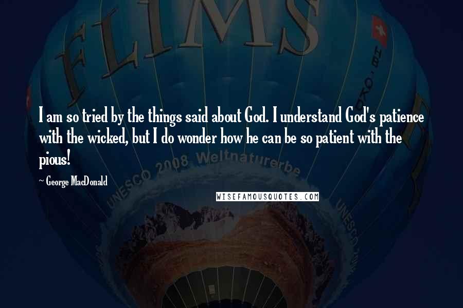 George MacDonald Quotes: I am so tried by the things said about God. I understand God's patience with the wicked, but I do wonder how he can be so patient with the pious!