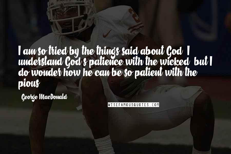 George MacDonald Quotes: I am so tried by the things said about God. I understand God's patience with the wicked, but I do wonder how he can be so patient with the pious!