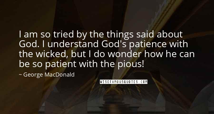 George MacDonald Quotes: I am so tried by the things said about God. I understand God's patience with the wicked, but I do wonder how he can be so patient with the pious!