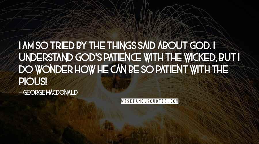 George MacDonald Quotes: I am so tried by the things said about God. I understand God's patience with the wicked, but I do wonder how he can be so patient with the pious!