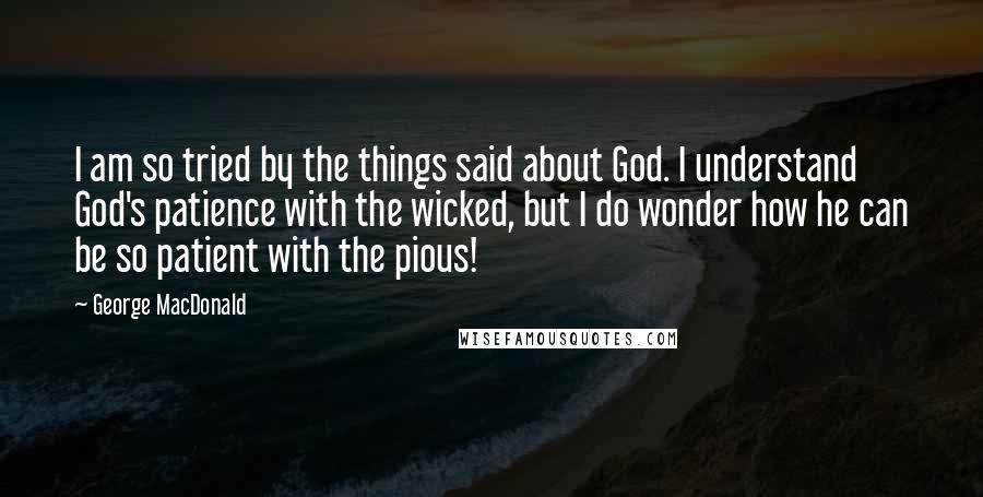 George MacDonald Quotes: I am so tried by the things said about God. I understand God's patience with the wicked, but I do wonder how he can be so patient with the pious!