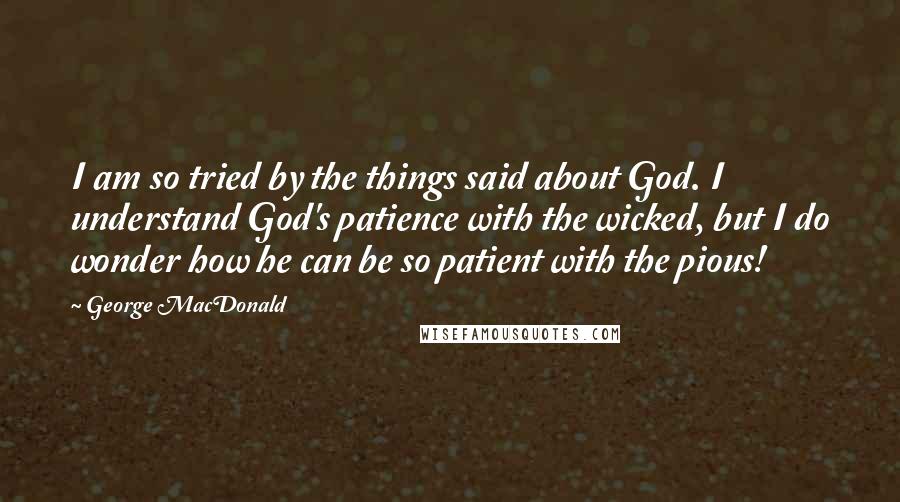 George MacDonald Quotes: I am so tried by the things said about God. I understand God's patience with the wicked, but I do wonder how he can be so patient with the pious!