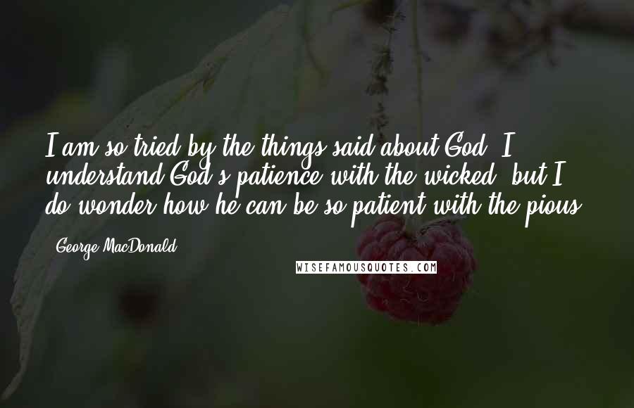 George MacDonald Quotes: I am so tried by the things said about God. I understand God's patience with the wicked, but I do wonder how he can be so patient with the pious!