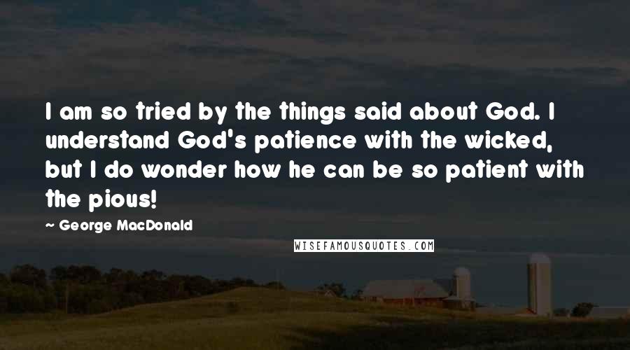 George MacDonald Quotes: I am so tried by the things said about God. I understand God's patience with the wicked, but I do wonder how he can be so patient with the pious!