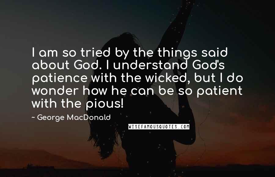 George MacDonald Quotes: I am so tried by the things said about God. I understand God's patience with the wicked, but I do wonder how he can be so patient with the pious!