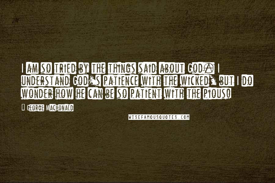 George MacDonald Quotes: I am so tried by the things said about God. I understand God's patience with the wicked, but I do wonder how he can be so patient with the pious!