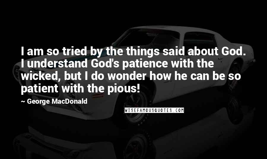 George MacDonald Quotes: I am so tried by the things said about God. I understand God's patience with the wicked, but I do wonder how he can be so patient with the pious!