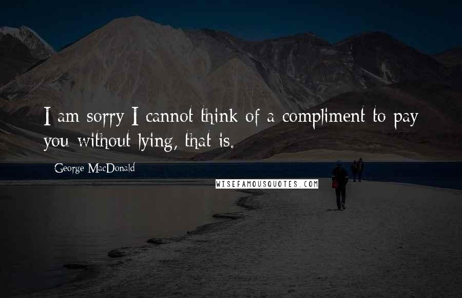 George MacDonald Quotes: I am sorry I cannot think of a compliment to pay you-without lying, that is.