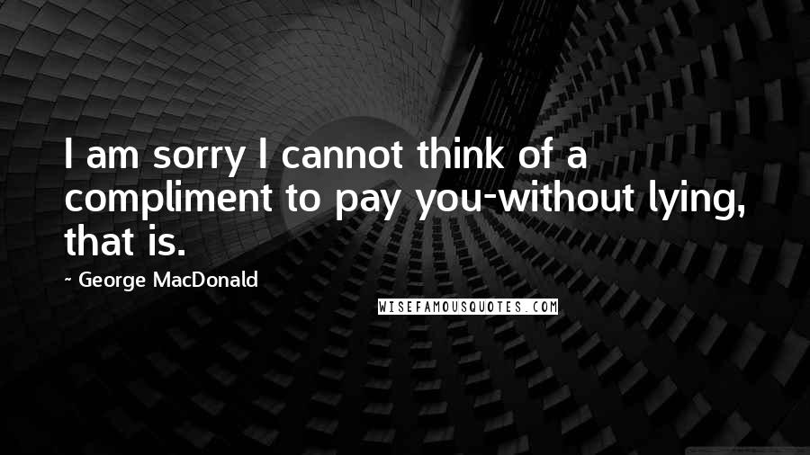 George MacDonald Quotes: I am sorry I cannot think of a compliment to pay you-without lying, that is.