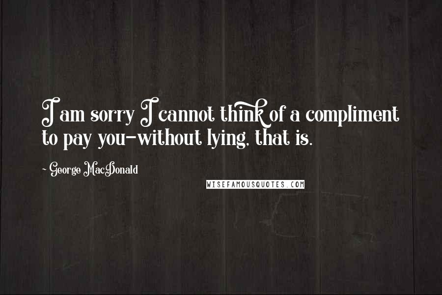 George MacDonald Quotes: I am sorry I cannot think of a compliment to pay you-without lying, that is.