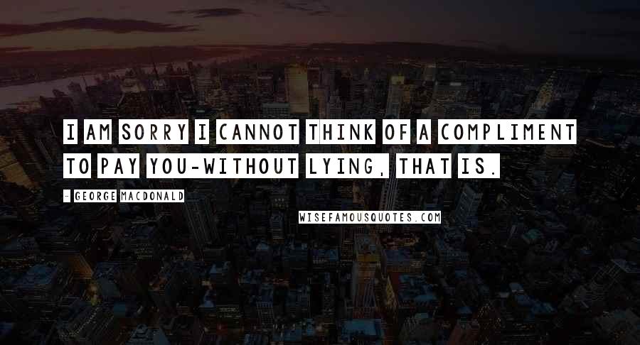 George MacDonald Quotes: I am sorry I cannot think of a compliment to pay you-without lying, that is.