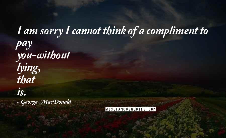 George MacDonald Quotes: I am sorry I cannot think of a compliment to pay you-without lying, that is.