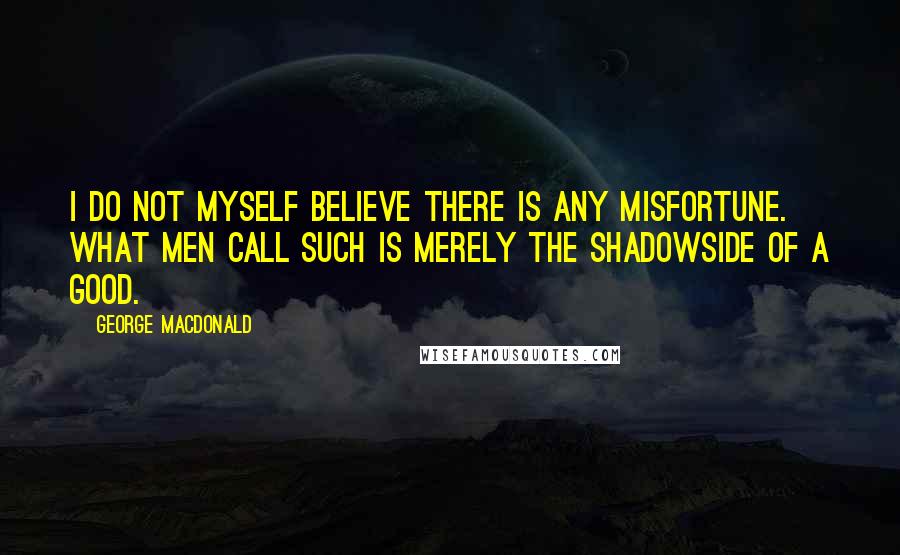 George MacDonald Quotes: I do not myself believe there is any misfortune. What men call such is merely the shadowside of a good.