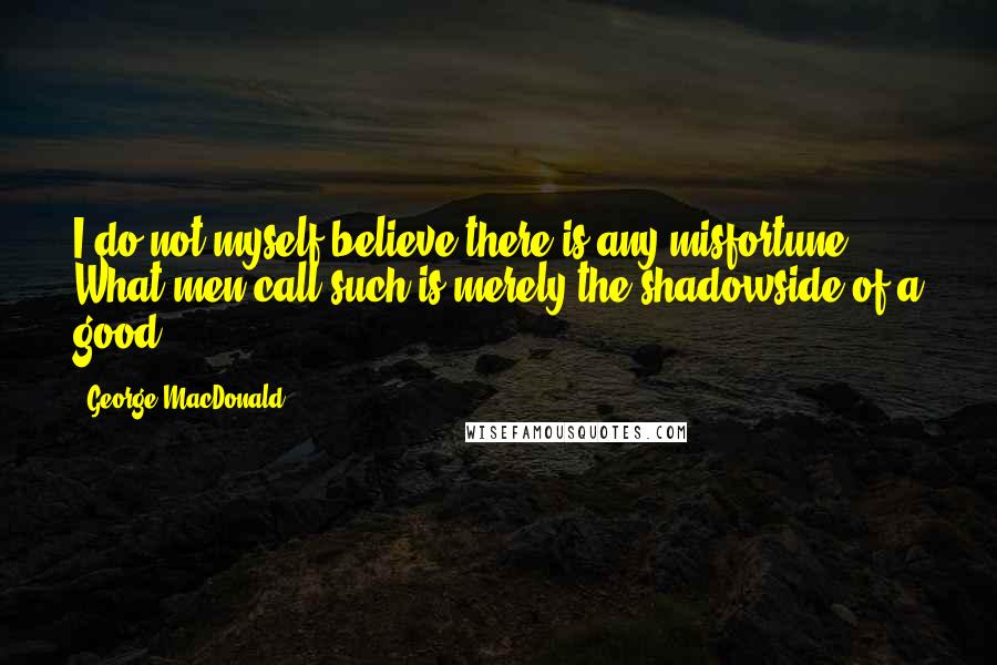 George MacDonald Quotes: I do not myself believe there is any misfortune. What men call such is merely the shadowside of a good.