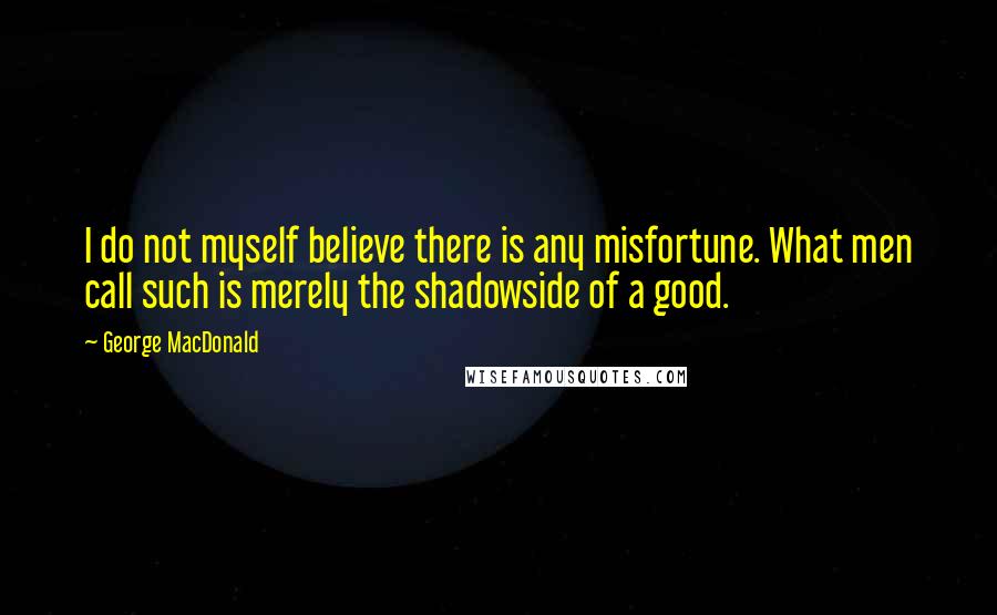 George MacDonald Quotes: I do not myself believe there is any misfortune. What men call such is merely the shadowside of a good.