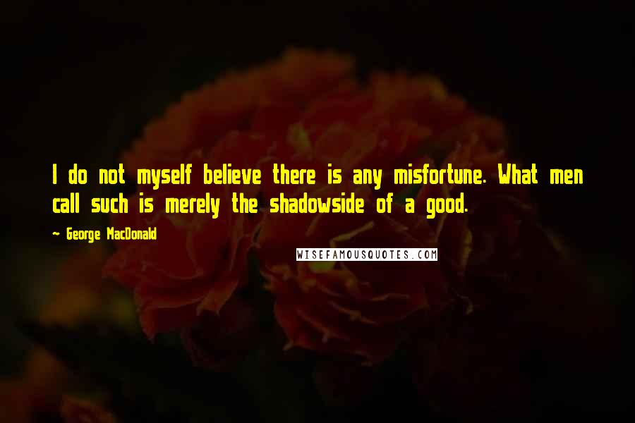 George MacDonald Quotes: I do not myself believe there is any misfortune. What men call such is merely the shadowside of a good.