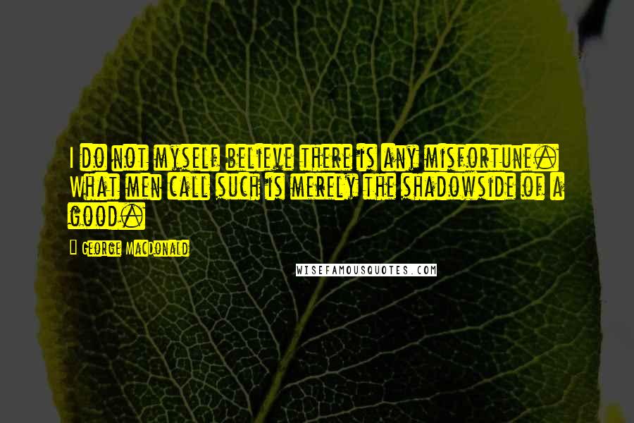 George MacDonald Quotes: I do not myself believe there is any misfortune. What men call such is merely the shadowside of a good.