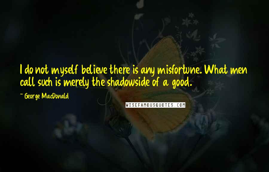 George MacDonald Quotes: I do not myself believe there is any misfortune. What men call such is merely the shadowside of a good.