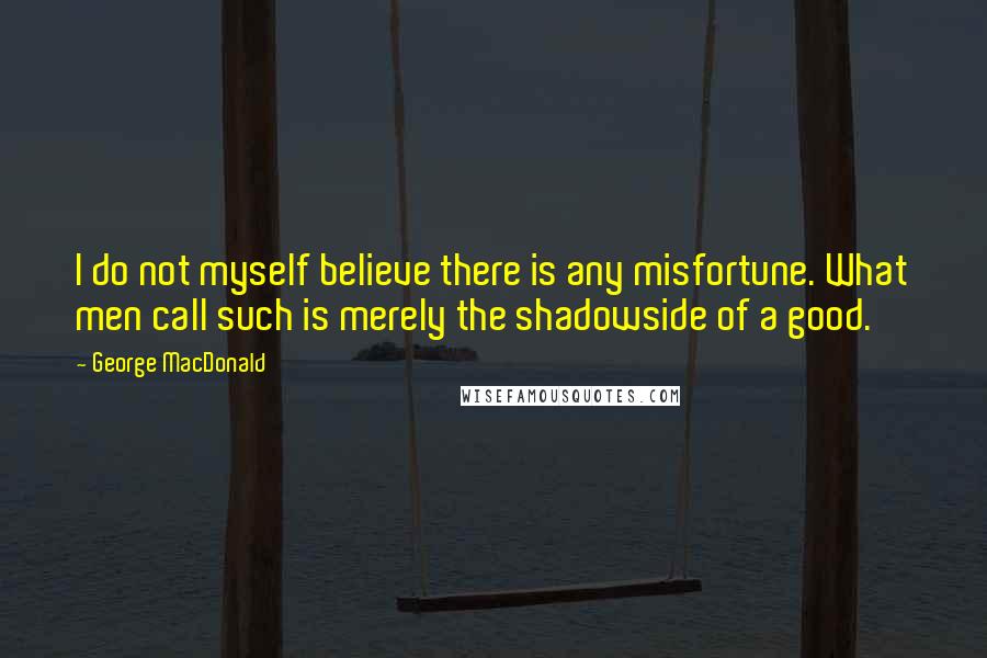 George MacDonald Quotes: I do not myself believe there is any misfortune. What men call such is merely the shadowside of a good.