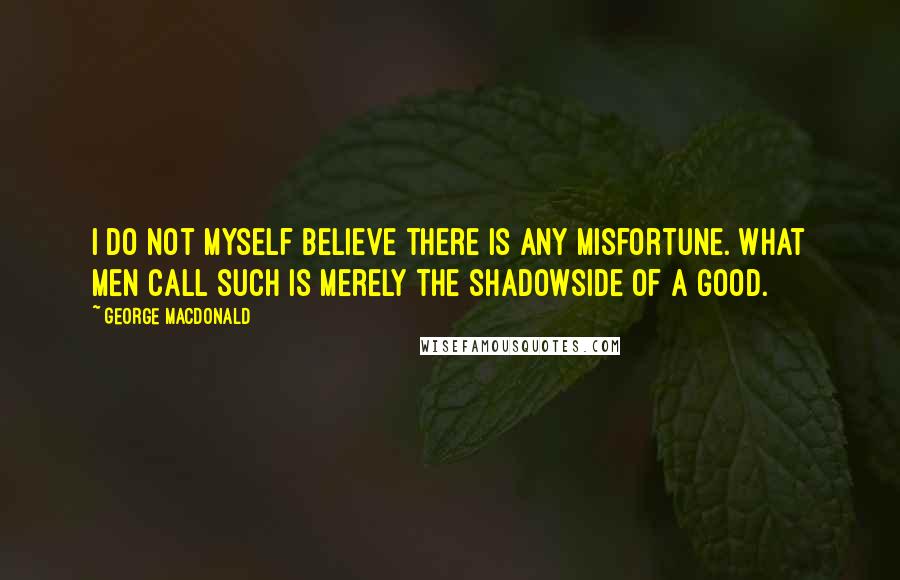 George MacDonald Quotes: I do not myself believe there is any misfortune. What men call such is merely the shadowside of a good.